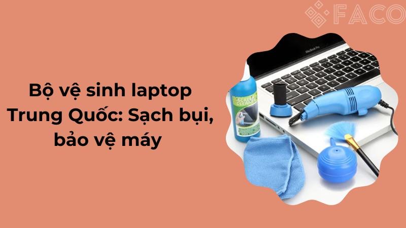 Bộ vệ sinh laptop Trung Quốc: Sạch bụi, bảo vệ máy