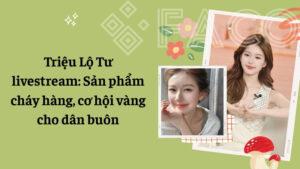 Triệu Lộ Tư livestream: Sản phẩm cháy hàng, cơ hội vàng cho dân buôn