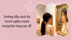 Hướng dẫn cách đu trend ngắm tranh trong bảo tàng cực dễ