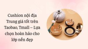 Cushion nội địa Trung giá tốt trên Taobao, Tmall – Lựa chọn hoàn hảo cho lớp nền đẹp